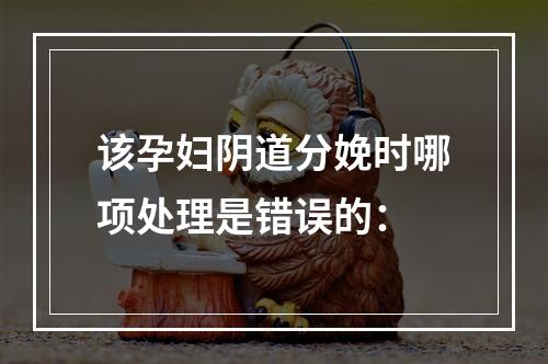 该孕妇阴道分娩时哪项处理是错误的：