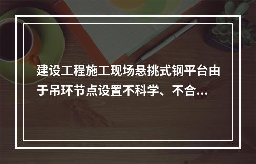 建设工程施工现场悬挑式钢平台由于吊环节点设置不科学、不合理，