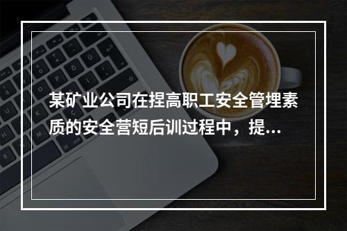 某矿业公司在捏高职工安全管埋素质的安全营短后训过程中，提出“