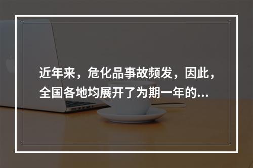 近年来，危化品事故频发，因此，全国各地均展开了为期一年的危化