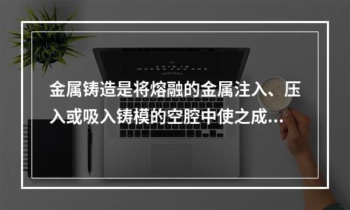 金属铸造是将熔融的金属注入、压入或吸入铸模的空腔中使之成型的