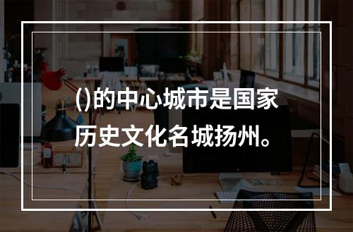 ()的中心城市是国家历史文化名城扬州。