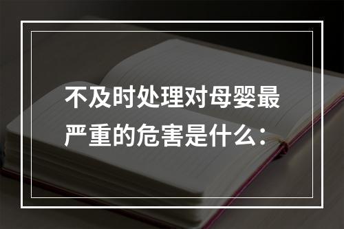 不及时处理对母婴最严重的危害是什么：