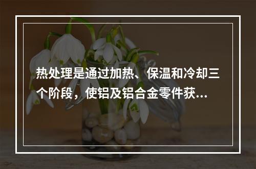 热处理是通过加热、保温和冷却三个阶段，使铝及铝合金零件获得优