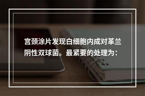 宫颈涂片发现白细胞内成对革兰阴性双球菌。最紧要的处理为：