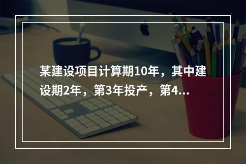 某建设项目计算期10年，其中建设期2年，第3年投产，第4年开