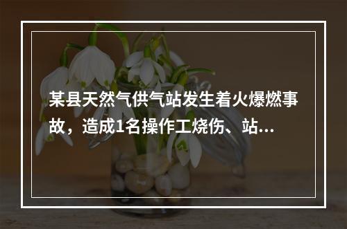 某县天然气供气站发生着火爆燃事故，造成1名操作工烧伤、站内储