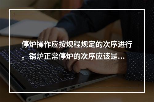 停炉操作应按规程规定的次序进行。锅炉正常停炉的次序应该是先停