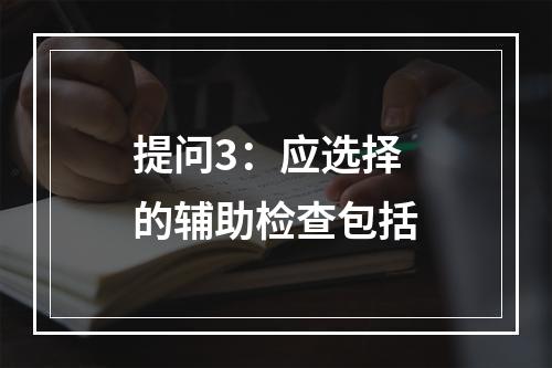 提问3：应选择的辅助检查包括