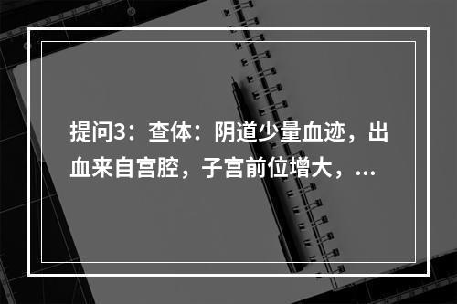 提问3：查体：阴道少量血迹，出血来自宫腔，子宫前位增大，如孕