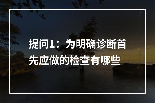 提问1：为明确诊断首先应做的检查有哪些