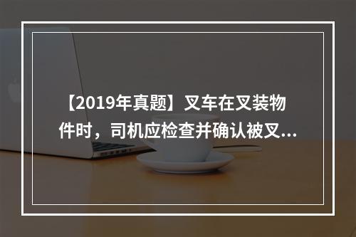 【2019年真题】叉车在叉装物件时，司机应检查并确认被叉装物