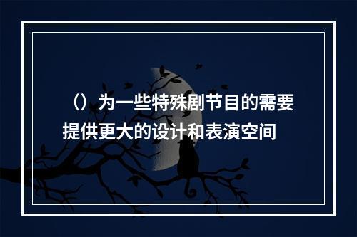 （）为一些特殊剧节目的需要提供更大的设计和表演空间