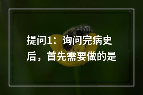 提问1：询问完病史后，首先需要做的是