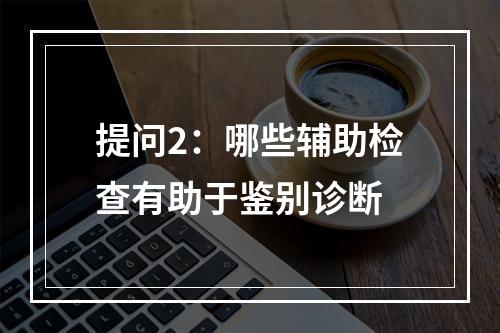 提问2：哪些辅助检查有助于鉴别诊断