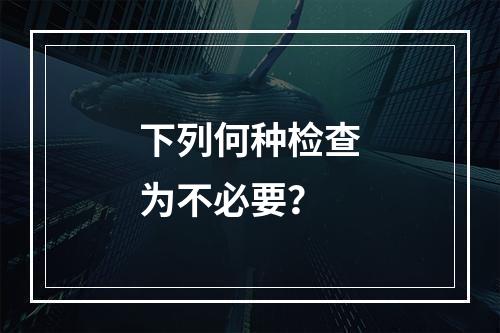 下列何种检查为不必要？