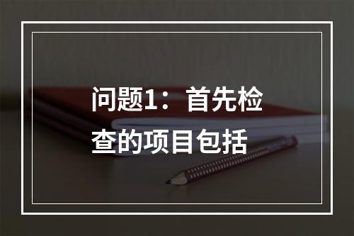 问题1：首先检查的项目包括