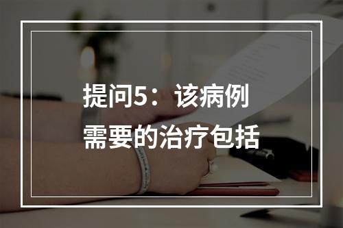 提问5：该病例需要的治疗包括