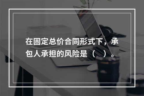 在固定总价合同形式下，承包人承担的风险是（　）。