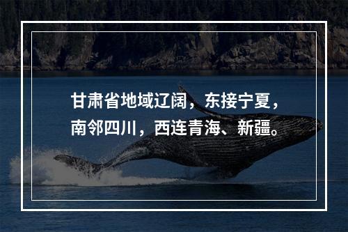 甘肃省地域辽阔，东接宁夏，南邻四川，西连青海、新疆。