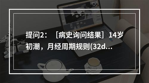 提问2：［病史询问结果］14岁初潮，月经周期规则(32d)，