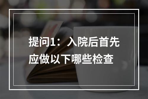 提问1：入院后首先应做以下哪些检查