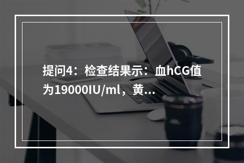 提问4：检查结果示：血hCG值为19000IU/ml，黄体酮