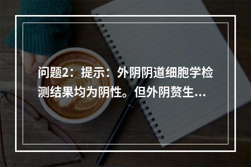 问题2：提示：外阴阴道细胞学检测结果均为阴性。但外阴赘生物仍