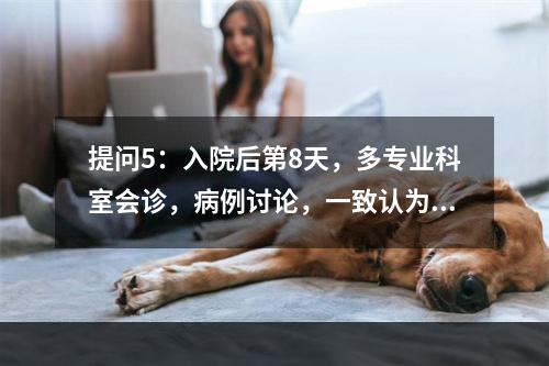 提问5：入院后第8天，多专业科室会诊，病例讨论，一致认为因盆