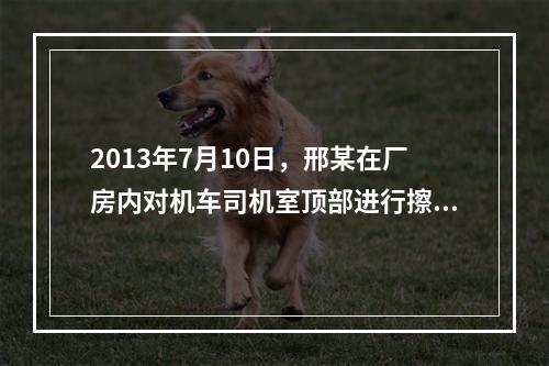 2013年7月10日，邢某在厂房内对机车司机室顶部进行擦洗保