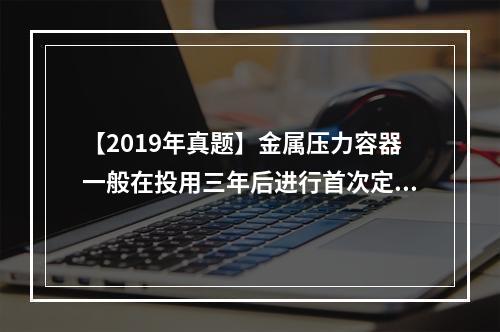 【2019年真题】金属压力容器一般在投用三年后进行首次定期检