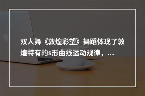 双人舞《敦煌彩塑》舞蹈体现了敦煌特有的s形曲线运动规律，把静