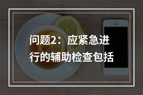 问题2：应紧急进行的辅助检查包括