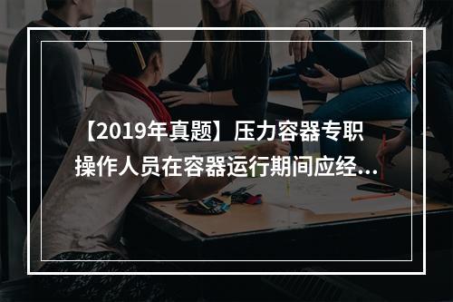 【2019年真题】压力容器专职操作人员在容器运行期间应经常检