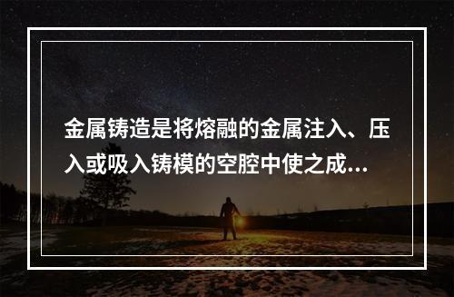 金属铸造是将熔融的金属注入、压入或吸入铸模的空腔中使之成型的