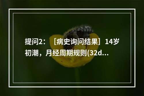 提问2：［病史询问结果］14岁初潮，月经周期规则(32d)，