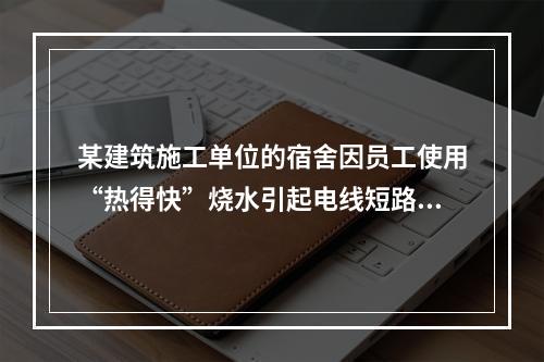 某建筑施工单位的宿舍因员工使用“热得快”烧水引起电线短路导致