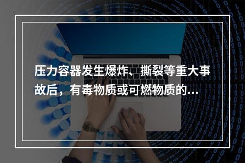 压力容器发生爆炸、撕裂等重大事故后，有毒物质或可燃物质的大量