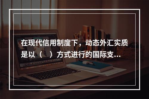 在现代信用制度下，动态外汇实质是以（　）方式进行的国际支付。