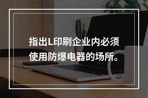 指出L印刷企业内必须使用防爆电器的场所。