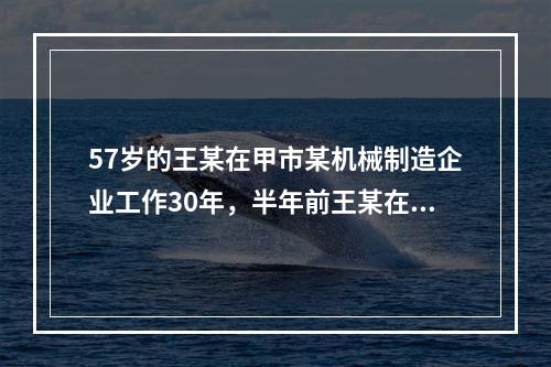 57岁的王某在甲市某机械制造企业工作30年，半年前王某在加工