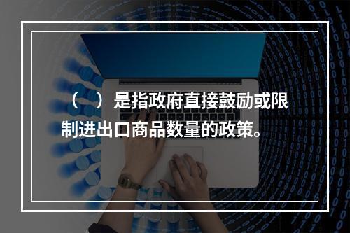 （　）是指政府直接鼓励或限制进出口商品数量的政策。