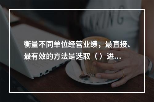 衡量不同单位经营业绩，最直接、最有效的方法是选取（ ）进行计