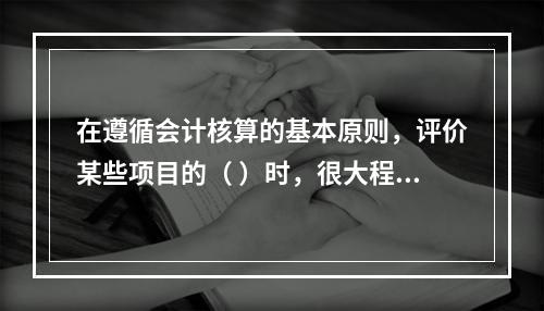 在遵循会计核算的基本原则，评价某些项目的（ ）时，很大程度上