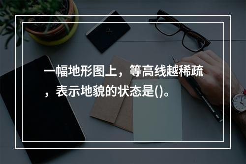 一幅地形图上，等高线越稀疏，表示地貌的状态是()。