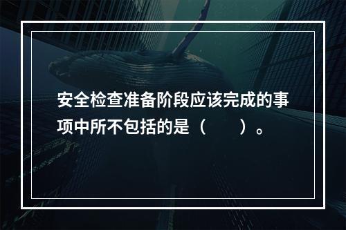 安全检查准备阶段应该完成的事项中所不包括的是（　　）。