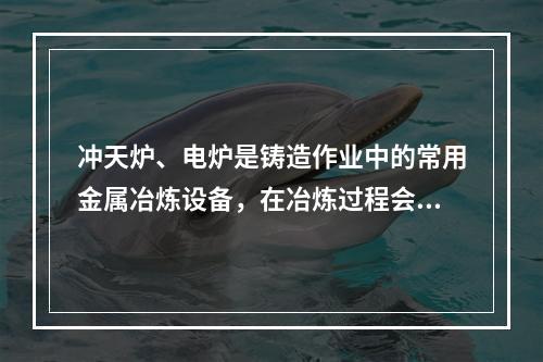 冲天炉、电炉是铸造作业中的常用金属冶炼设备，在冶炼过程会产生