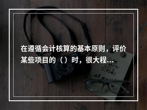 在遵循会计核算的基本原则，评价某些项目的（ ）时，很大程度上