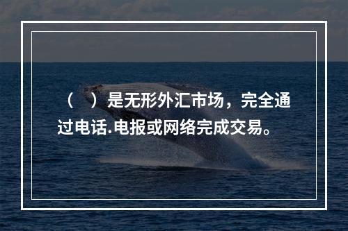 （　）是无形外汇市场，完全通过电话.电报或网络完成交易。