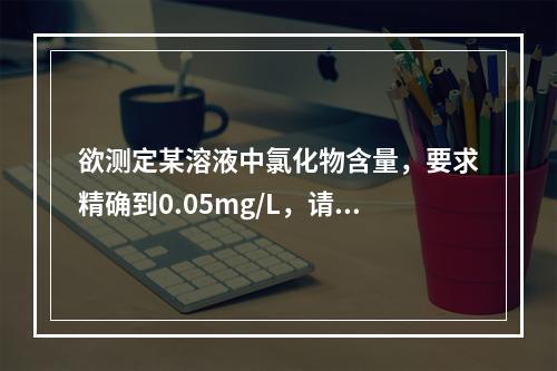 欲测定某溶液中氯化物含量，要求精确到0.05mg/L，请问应